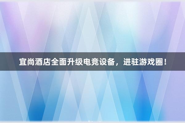 宜尚酒店全面升级电竞设备，进驻游戏圈！