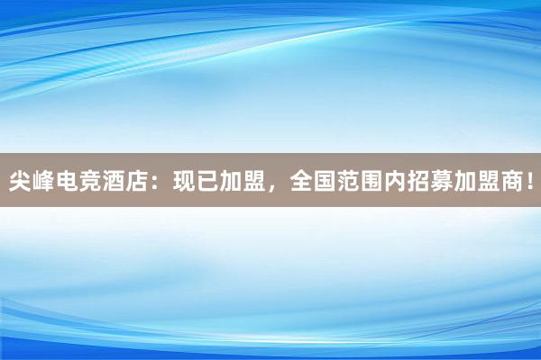 尖峰电竞酒店：现已加盟，全国范围内招募加盟商！