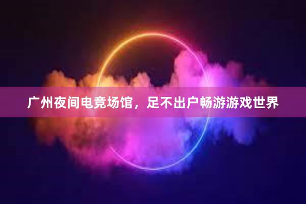 广州夜间电竞场馆，足不出户畅游游戏世界