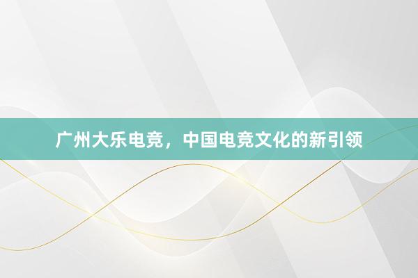 广州大乐电竞，中国电竞文化的新引领