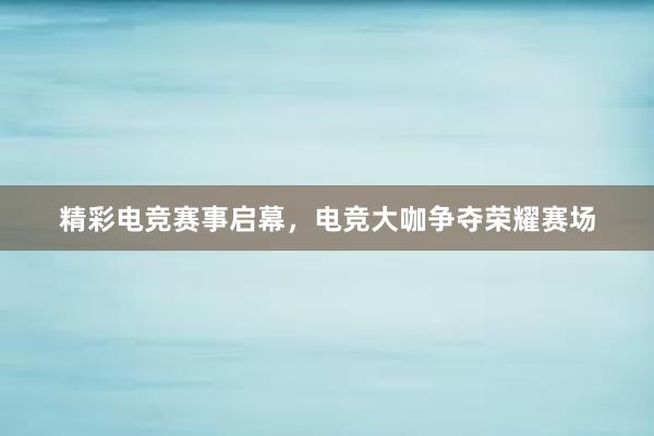 精彩电竞赛事启幕，电竞大咖争夺荣耀赛场