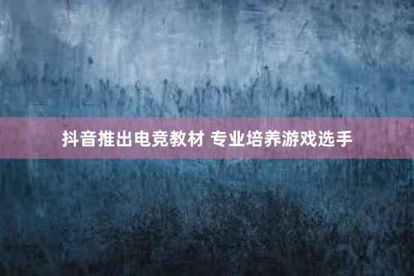 抖音推出电竞教材 专业培养游戏选手