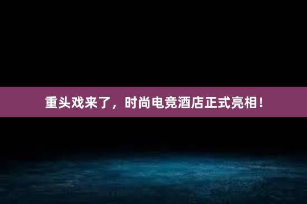 重头戏来了，时尚电竞酒店正式亮相！