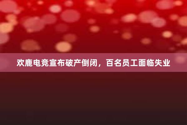 欢鹿电竞宣布破产倒闭，百名员工面临失业