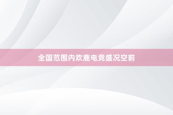 全国范围内欢鹿电竞盛况空前