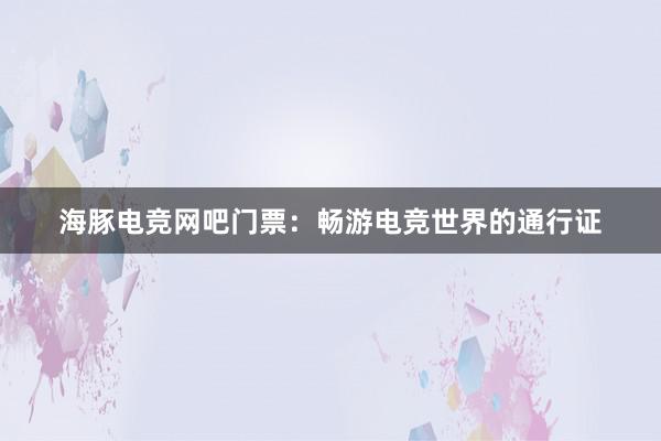 海豚电竞网吧门票：畅游电竞世界的通行证