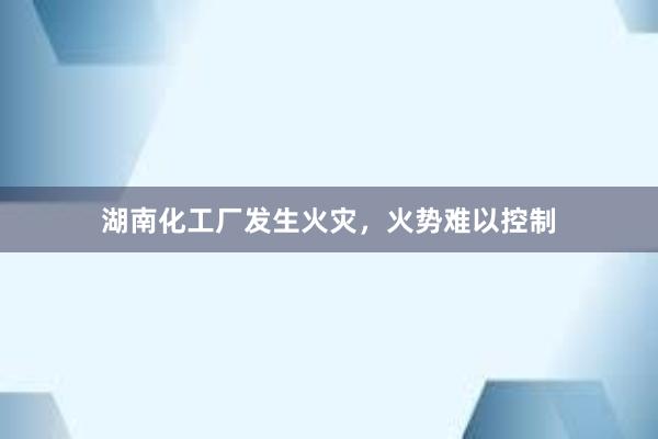 湖南化工厂发生火灾，火势难以控制