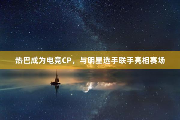 热巴成为电竞CP，与明星选手联手亮相赛场