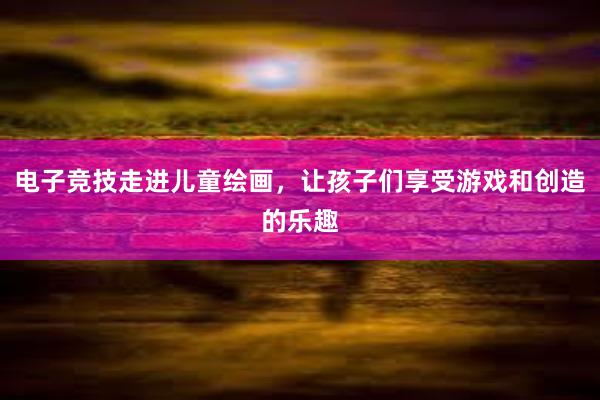 电子竞技走进儿童绘画，让孩子们享受游戏和创造的乐趣