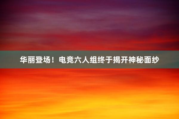 华丽登场！电竞六人组终于揭开神秘面纱