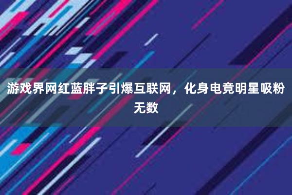 游戏界网红蓝胖子引爆互联网，化身电竞明星吸粉无数