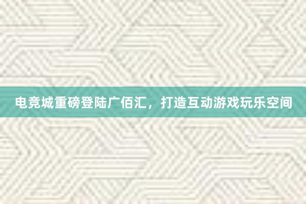 电竞城重磅登陆广佰汇，打造互动游戏玩乐空间