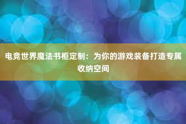 电竞世界魔法书柜定制：为你的游戏装备打造专属收纳空间