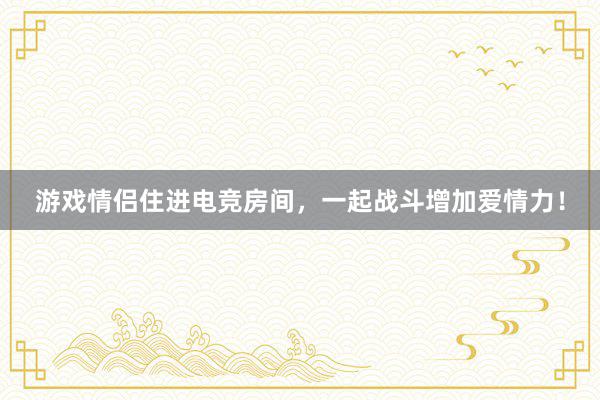 游戏情侣住进电竞房间，一起战斗增加爱情力！