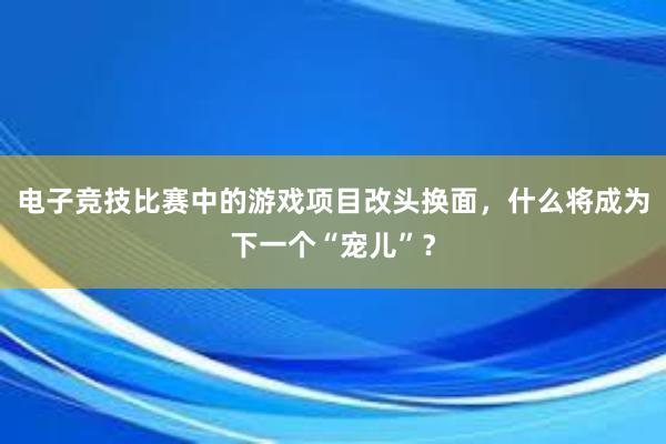 电子竞技比赛中的游戏项目改头换面，什么将成为下一个“宠儿”？