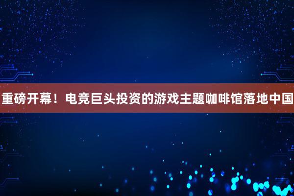 重磅开幕！电竞巨头投资的游戏主题咖啡馆落地中国