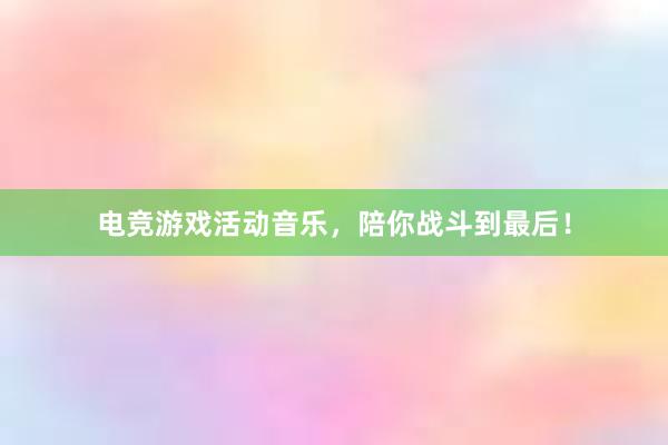 电竞游戏活动音乐，陪你战斗到最后！