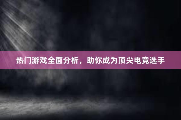 热门游戏全面分析，助你成为顶尖电竞选手