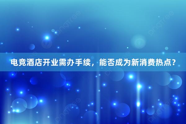 电竞酒店开业需办手续，能否成为新消费热点？