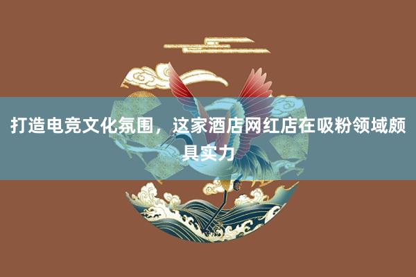 打造电竞文化氛围，这家酒店网红店在吸粉领域颇具实力