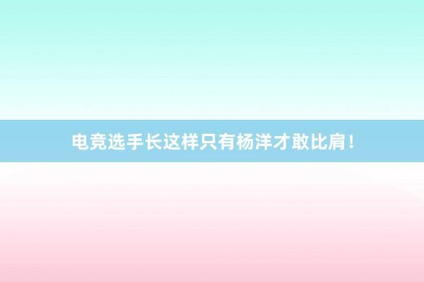 电竞选手长这样只有杨洋才敢比肩！