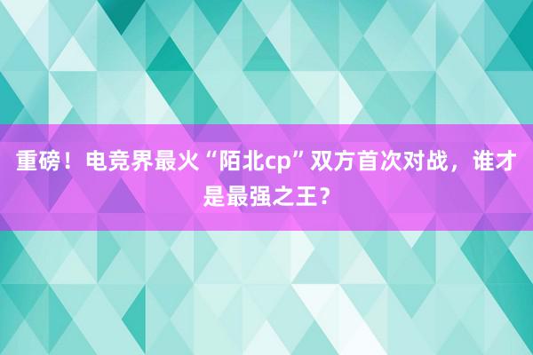 重磅！电竞界最火“陌北cp”双方首次对战，谁才是最强之王？