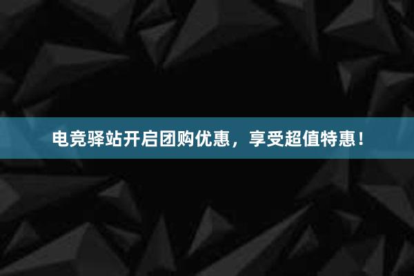 电竞驿站开启团购优惠，享受超值特惠！