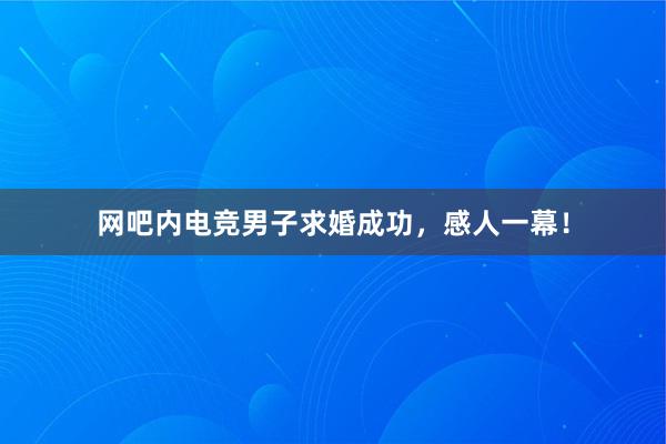 网吧内电竞男子求婚成功，感人一幕！