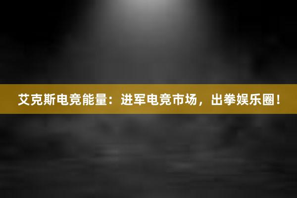 艾克斯电竞能量：进军电竞市场，出拳娱乐圈！