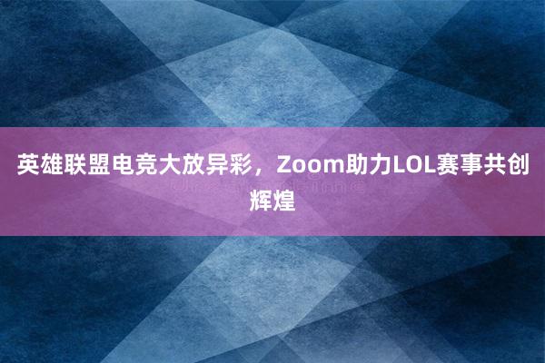 英雄联盟电竞大放异彩，Zoom助力LOL赛事共创辉煌