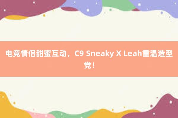 电竞情侣甜蜜互动，C9 Sneaky X Leah重温造型党！