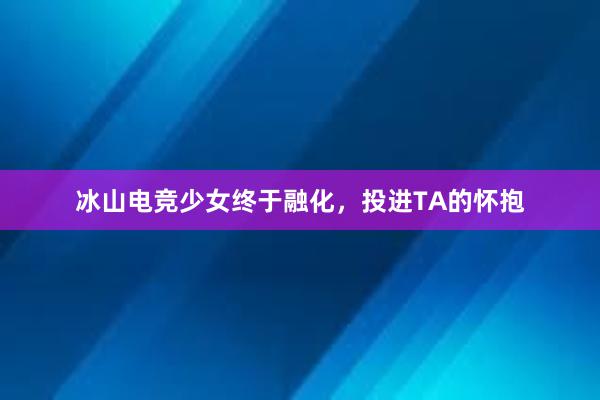 冰山电竞少女终于融化，投进TA的怀抱