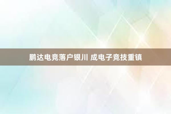 鹏达电竞落户银川 成电子竞技重镇